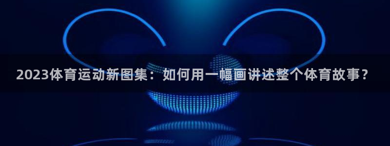 米兰体育官网下载平台APP：2023体育运动新图集：如何用一